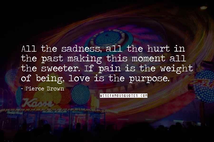 Pierce Brown Quotes: All the sadness, all the hurt in the past making this moment all the sweeter. If pain is the weight of being, love is the purpose.
