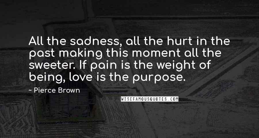 Pierce Brown Quotes: All the sadness, all the hurt in the past making this moment all the sweeter. If pain is the weight of being, love is the purpose.