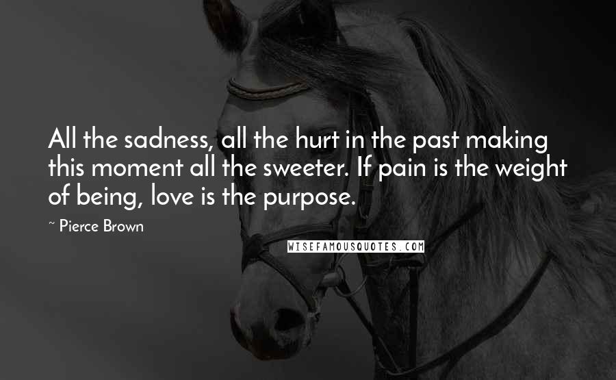 Pierce Brown Quotes: All the sadness, all the hurt in the past making this moment all the sweeter. If pain is the weight of being, love is the purpose.