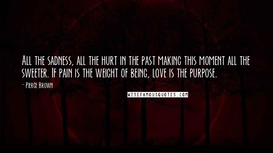 Pierce Brown Quotes: All the sadness, all the hurt in the past making this moment all the sweeter. If pain is the weight of being, love is the purpose.
