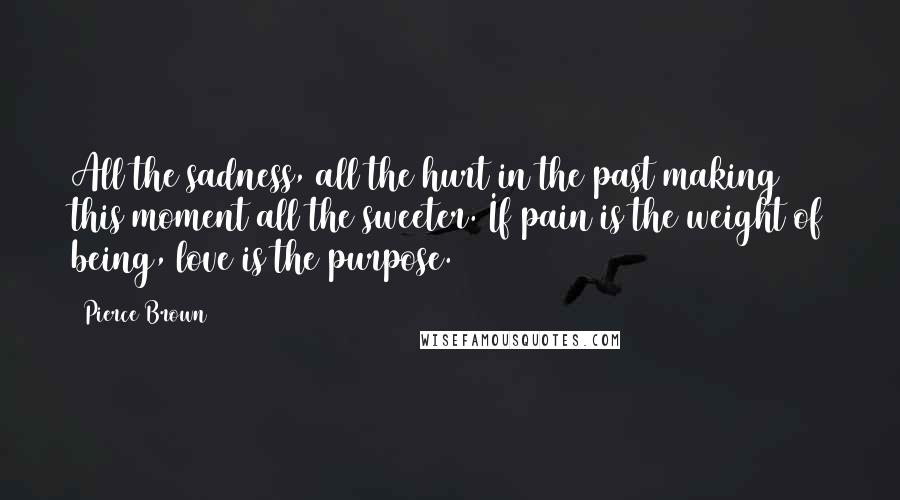 Pierce Brown Quotes: All the sadness, all the hurt in the past making this moment all the sweeter. If pain is the weight of being, love is the purpose.