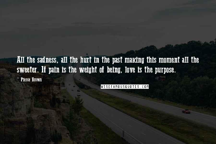 Pierce Brown Quotes: All the sadness, all the hurt in the past making this moment all the sweeter. If pain is the weight of being, love is the purpose.