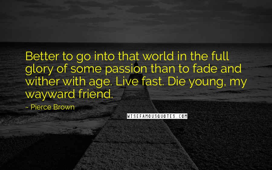 Pierce Brown Quotes: Better to go into that world in the full glory of some passion than to fade and wither with age. Live fast. Die young, my wayward friend.