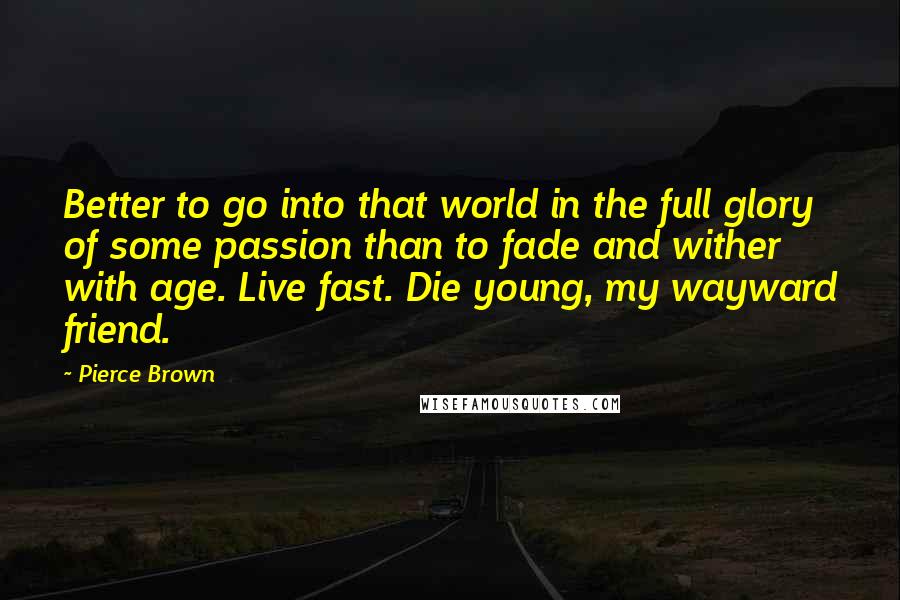 Pierce Brown Quotes: Better to go into that world in the full glory of some passion than to fade and wither with age. Live fast. Die young, my wayward friend.