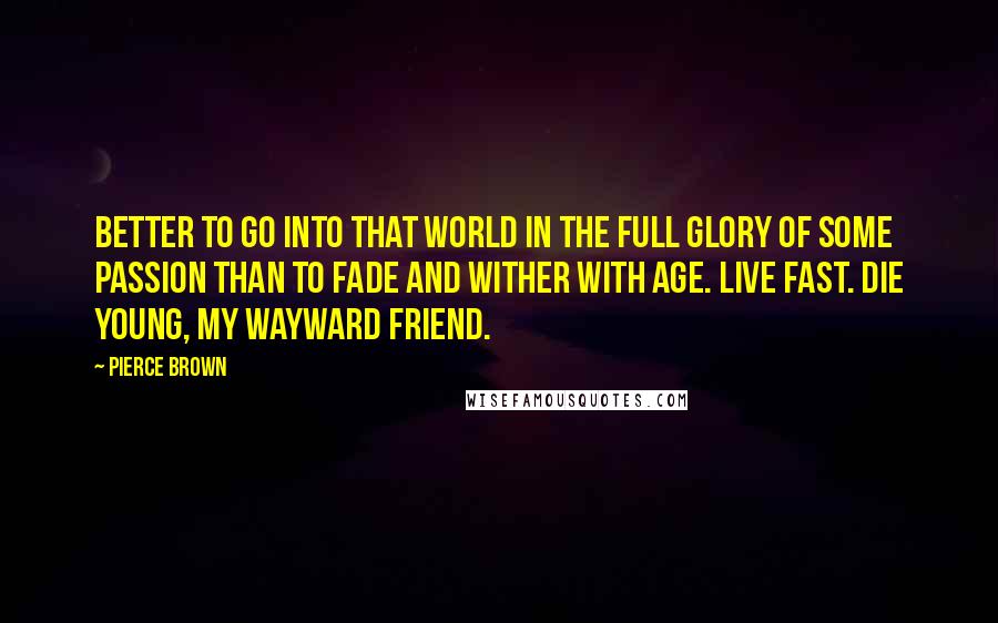 Pierce Brown Quotes: Better to go into that world in the full glory of some passion than to fade and wither with age. Live fast. Die young, my wayward friend.