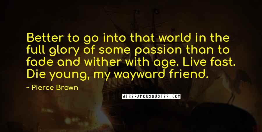 Pierce Brown Quotes: Better to go into that world in the full glory of some passion than to fade and wither with age. Live fast. Die young, my wayward friend.