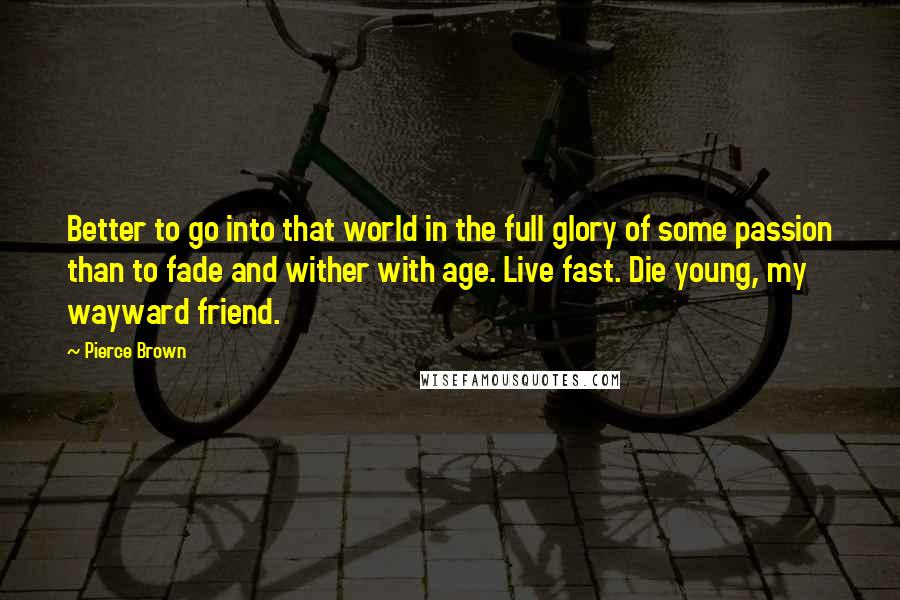 Pierce Brown Quotes: Better to go into that world in the full glory of some passion than to fade and wither with age. Live fast. Die young, my wayward friend.