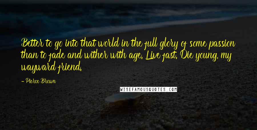 Pierce Brown Quotes: Better to go into that world in the full glory of some passion than to fade and wither with age. Live fast. Die young, my wayward friend.