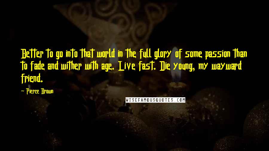 Pierce Brown Quotes: Better to go into that world in the full glory of some passion than to fade and wither with age. Live fast. Die young, my wayward friend.