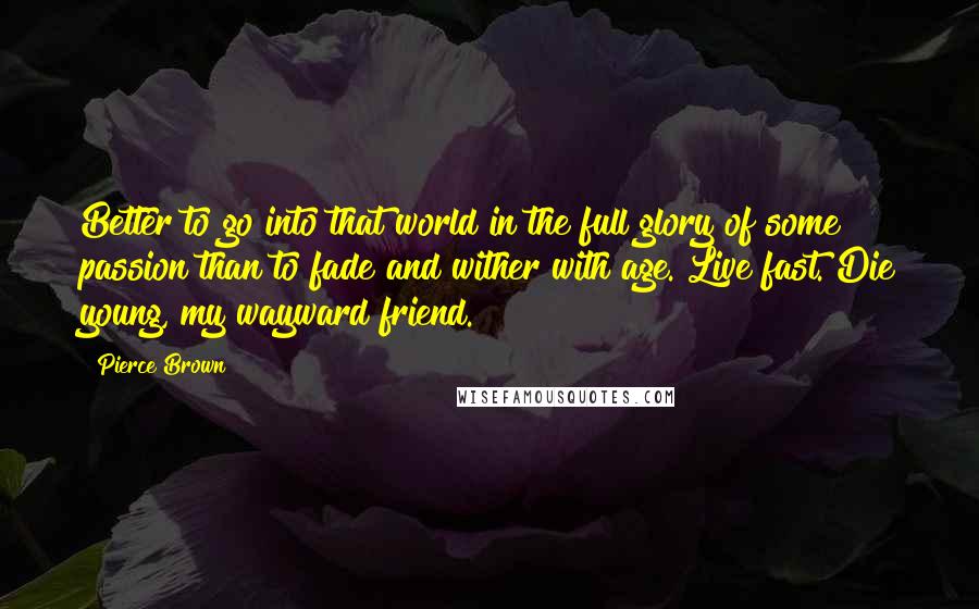 Pierce Brown Quotes: Better to go into that world in the full glory of some passion than to fade and wither with age. Live fast. Die young, my wayward friend.