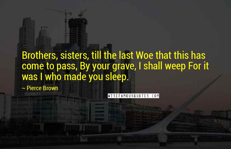 Pierce Brown Quotes: Brothers, sisters, till the last Woe that this has come to pass, By your grave, I shall weep For it was I who made you sleep.