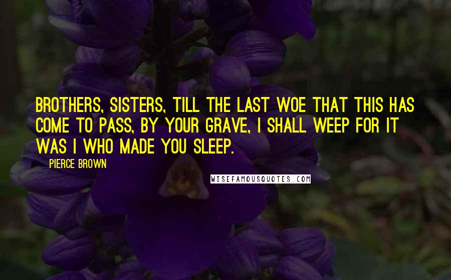 Pierce Brown Quotes: Brothers, sisters, till the last Woe that this has come to pass, By your grave, I shall weep For it was I who made you sleep.