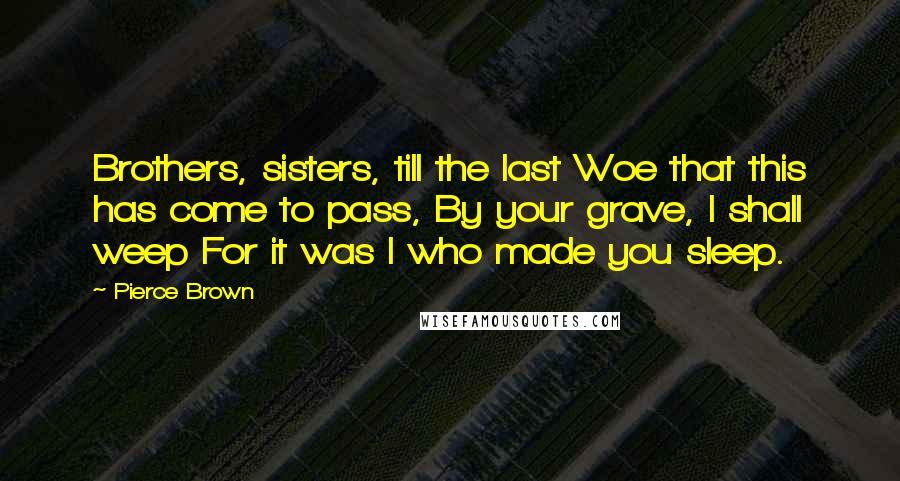 Pierce Brown Quotes: Brothers, sisters, till the last Woe that this has come to pass, By your grave, I shall weep For it was I who made you sleep.