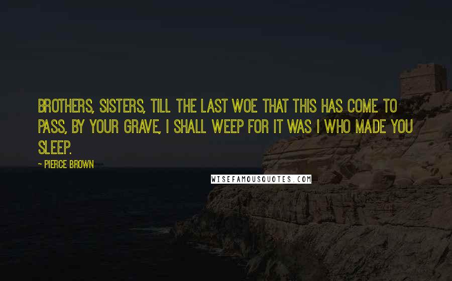 Pierce Brown Quotes: Brothers, sisters, till the last Woe that this has come to pass, By your grave, I shall weep For it was I who made you sleep.