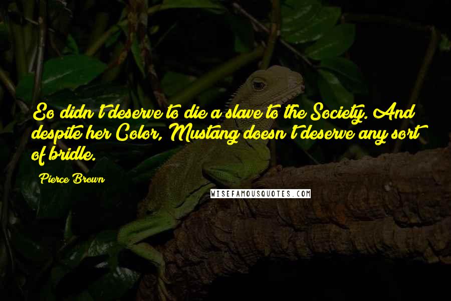 Pierce Brown Quotes: Eo didn't deserve to die a slave to the Society. And despite her Color, Mustang doesn't deserve any sort of bridle.