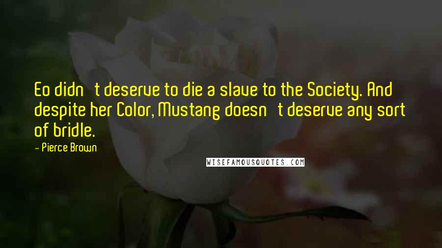 Pierce Brown Quotes: Eo didn't deserve to die a slave to the Society. And despite her Color, Mustang doesn't deserve any sort of bridle.