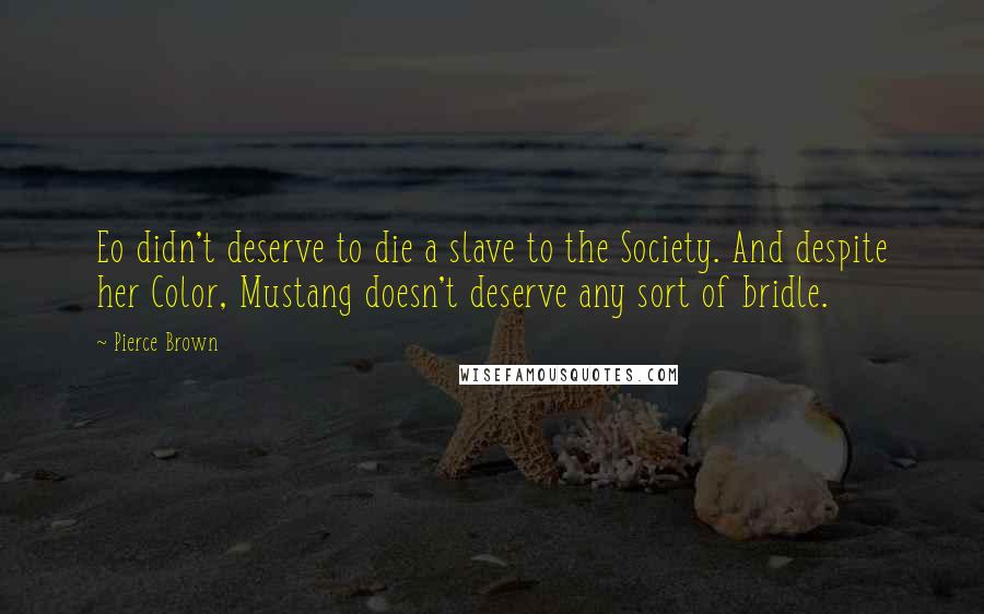 Pierce Brown Quotes: Eo didn't deserve to die a slave to the Society. And despite her Color, Mustang doesn't deserve any sort of bridle.