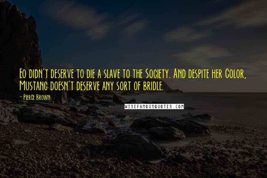 Pierce Brown Quotes: Eo didn't deserve to die a slave to the Society. And despite her Color, Mustang doesn't deserve any sort of bridle.