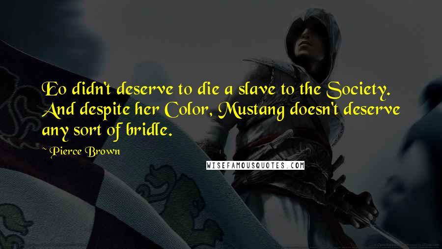 Pierce Brown Quotes: Eo didn't deserve to die a slave to the Society. And despite her Color, Mustang doesn't deserve any sort of bridle.