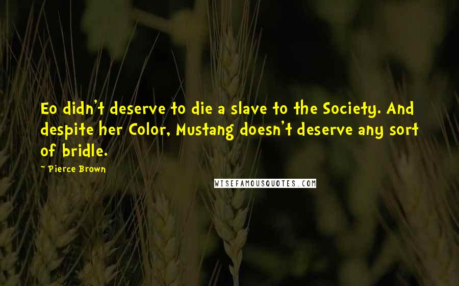 Pierce Brown Quotes: Eo didn't deserve to die a slave to the Society. And despite her Color, Mustang doesn't deserve any sort of bridle.