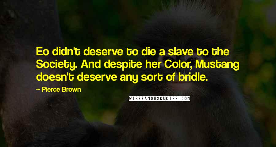 Pierce Brown Quotes: Eo didn't deserve to die a slave to the Society. And despite her Color, Mustang doesn't deserve any sort of bridle.