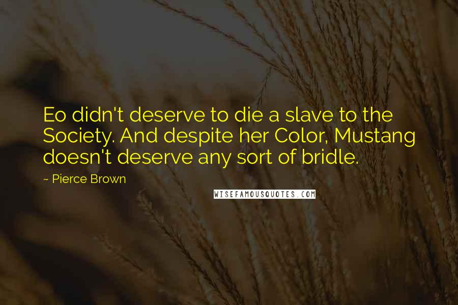 Pierce Brown Quotes: Eo didn't deserve to die a slave to the Society. And despite her Color, Mustang doesn't deserve any sort of bridle.