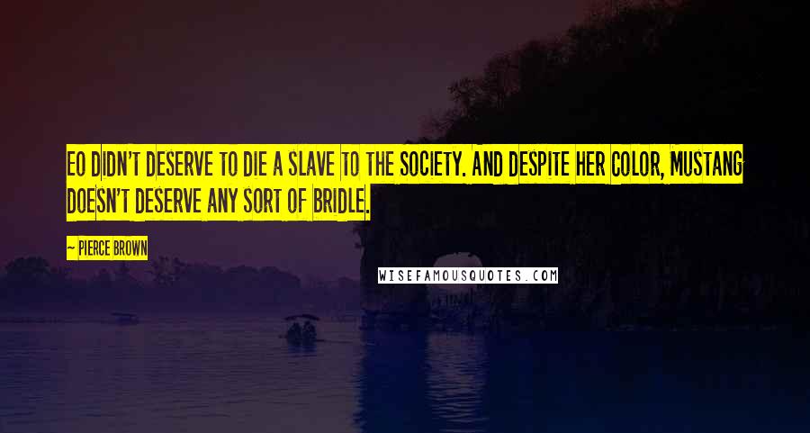 Pierce Brown Quotes: Eo didn't deserve to die a slave to the Society. And despite her Color, Mustang doesn't deserve any sort of bridle.