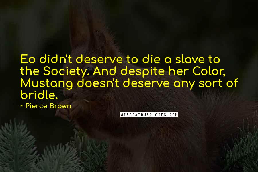 Pierce Brown Quotes: Eo didn't deserve to die a slave to the Society. And despite her Color, Mustang doesn't deserve any sort of bridle.