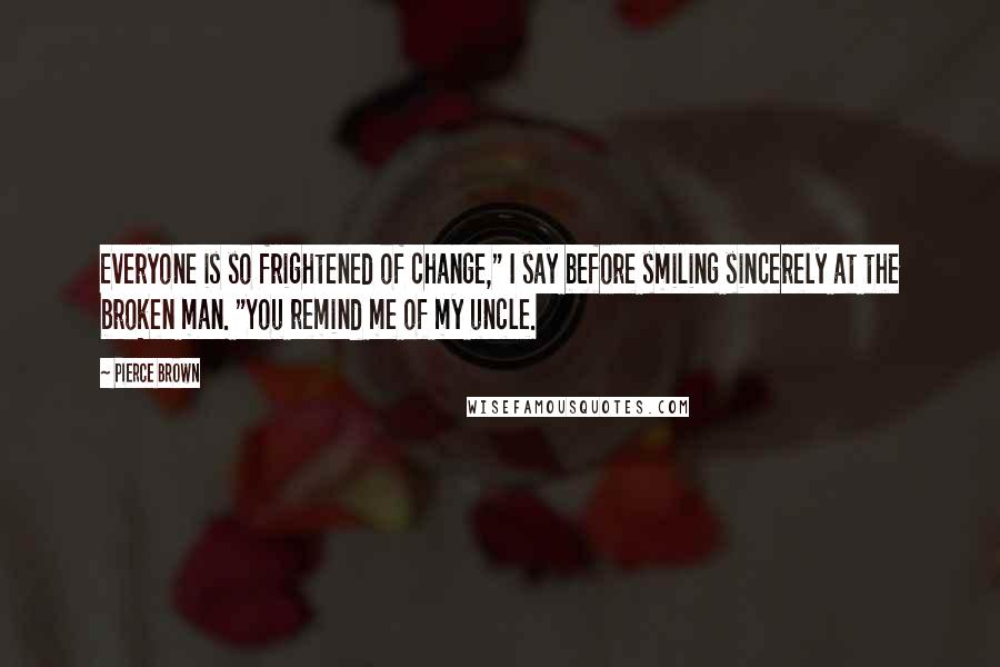 Pierce Brown Quotes: Everyone is so frightened of change," I say before smiling sincerely at the broken man. "You remind me of my uncle.