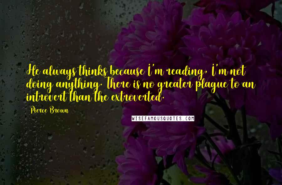 Pierce Brown Quotes: He always thinks because I'm reading, I'm not doing anything. There is no greater plague to an introvert than the extroverted.