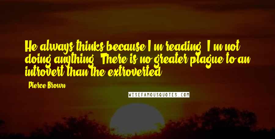 Pierce Brown Quotes: He always thinks because I'm reading, I'm not doing anything. There is no greater plague to an introvert than the extroverted.
