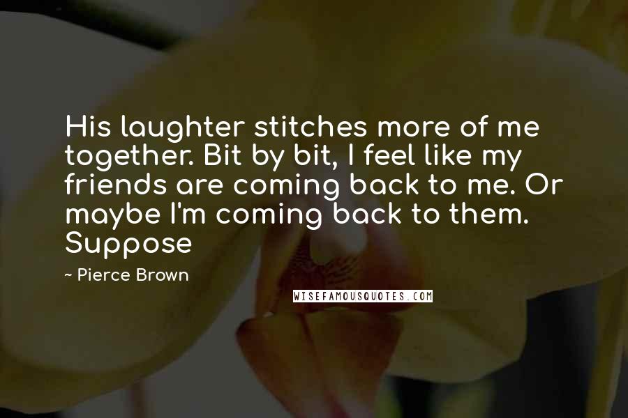 Pierce Brown Quotes: His laughter stitches more of me together. Bit by bit, I feel like my friends are coming back to me. Or maybe I'm coming back to them. Suppose