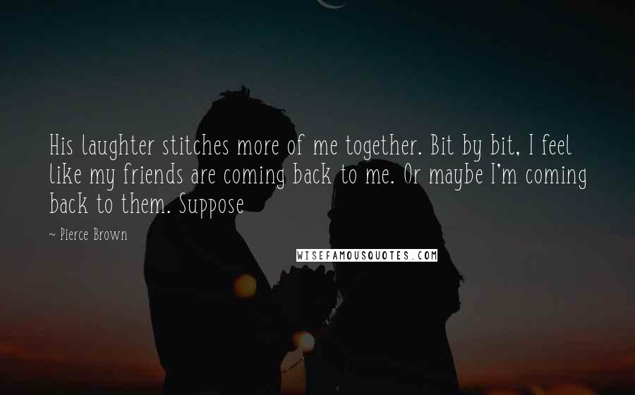 Pierce Brown Quotes: His laughter stitches more of me together. Bit by bit, I feel like my friends are coming back to me. Or maybe I'm coming back to them. Suppose