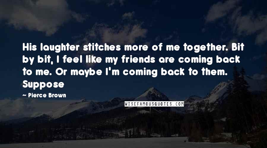 Pierce Brown Quotes: His laughter stitches more of me together. Bit by bit, I feel like my friends are coming back to me. Or maybe I'm coming back to them. Suppose