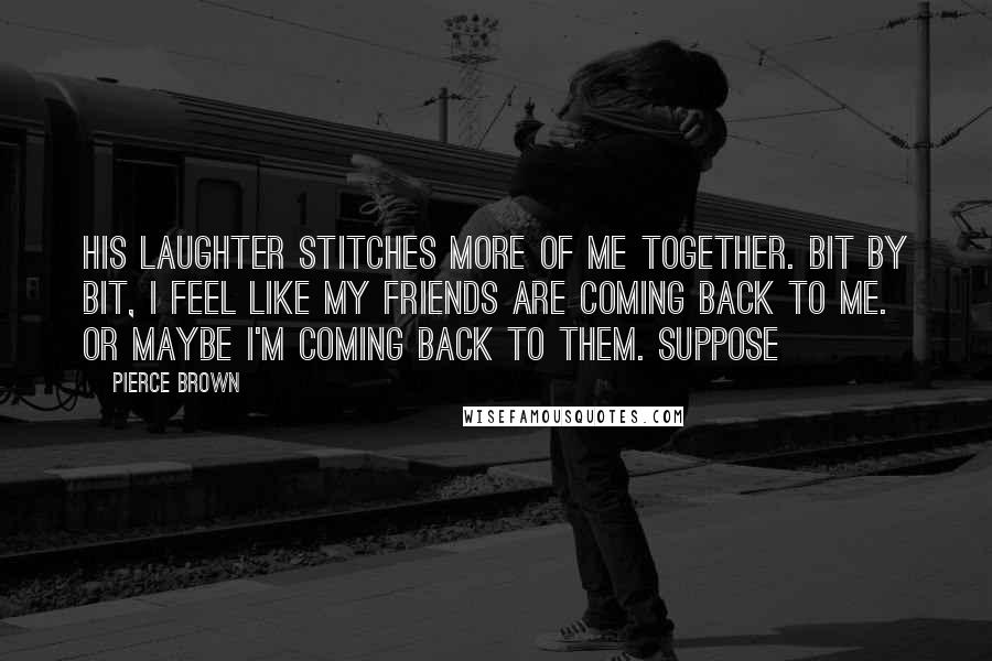 Pierce Brown Quotes: His laughter stitches more of me together. Bit by bit, I feel like my friends are coming back to me. Or maybe I'm coming back to them. Suppose