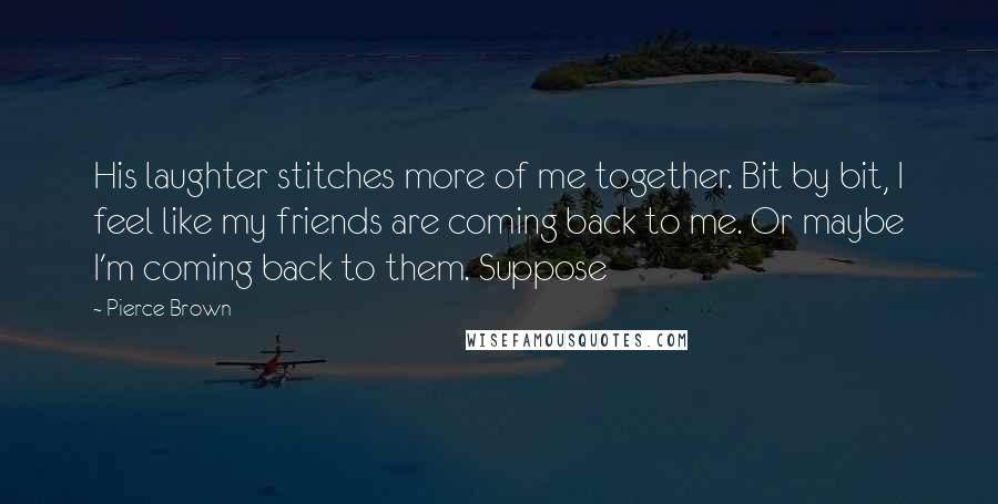 Pierce Brown Quotes: His laughter stitches more of me together. Bit by bit, I feel like my friends are coming back to me. Or maybe I'm coming back to them. Suppose