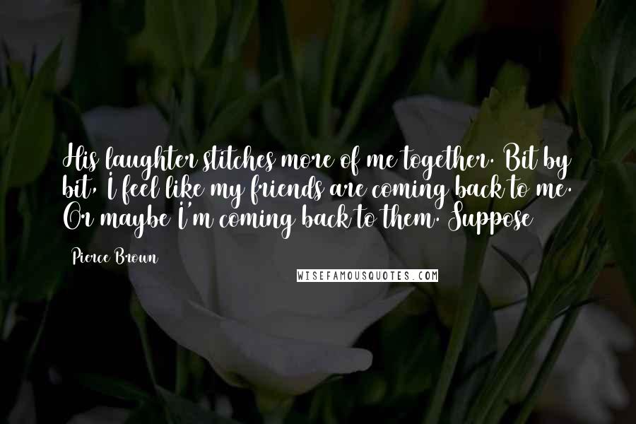 Pierce Brown Quotes: His laughter stitches more of me together. Bit by bit, I feel like my friends are coming back to me. Or maybe I'm coming back to them. Suppose