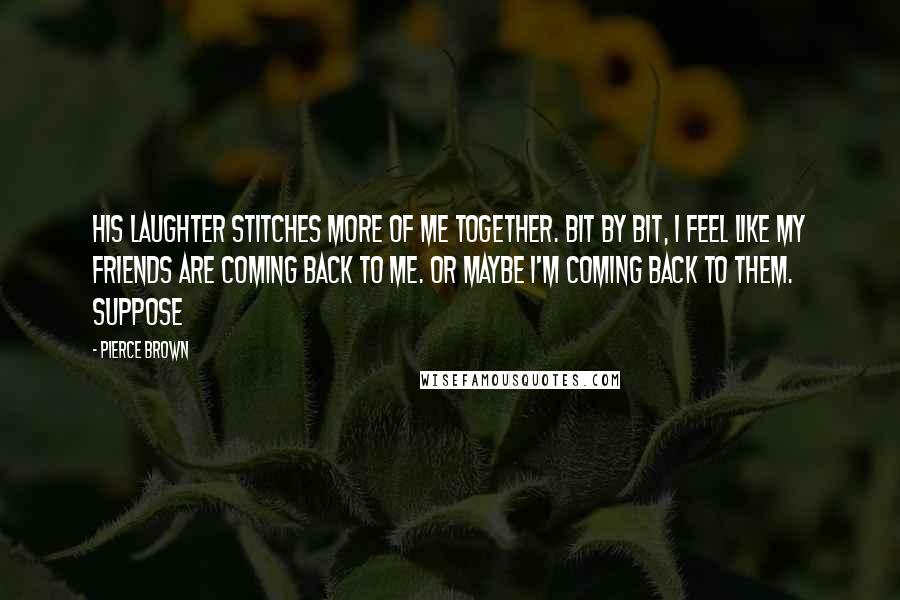 Pierce Brown Quotes: His laughter stitches more of me together. Bit by bit, I feel like my friends are coming back to me. Or maybe I'm coming back to them. Suppose