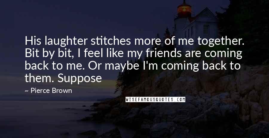 Pierce Brown Quotes: His laughter stitches more of me together. Bit by bit, I feel like my friends are coming back to me. Or maybe I'm coming back to them. Suppose