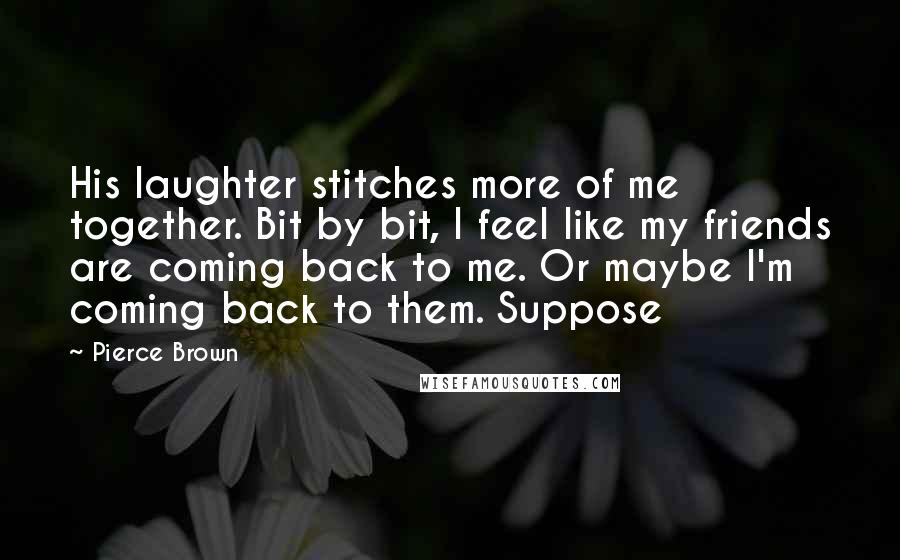 Pierce Brown Quotes: His laughter stitches more of me together. Bit by bit, I feel like my friends are coming back to me. Or maybe I'm coming back to them. Suppose