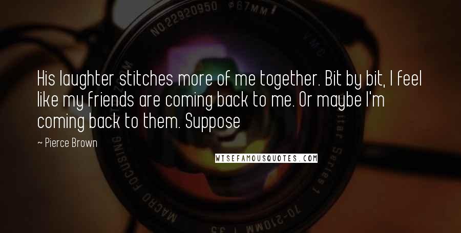 Pierce Brown Quotes: His laughter stitches more of me together. Bit by bit, I feel like my friends are coming back to me. Or maybe I'm coming back to them. Suppose