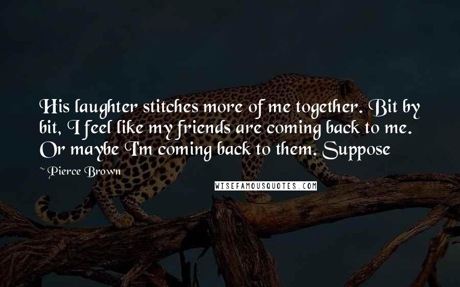 Pierce Brown Quotes: His laughter stitches more of me together. Bit by bit, I feel like my friends are coming back to me. Or maybe I'm coming back to them. Suppose