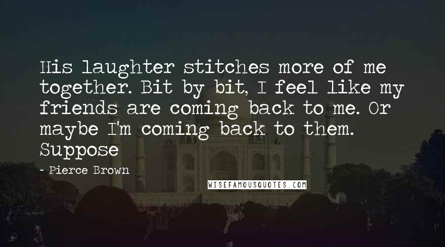 Pierce Brown Quotes: His laughter stitches more of me together. Bit by bit, I feel like my friends are coming back to me. Or maybe I'm coming back to them. Suppose