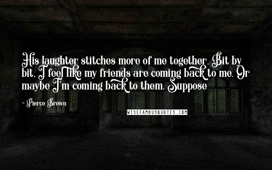 Pierce Brown Quotes: His laughter stitches more of me together. Bit by bit, I feel like my friends are coming back to me. Or maybe I'm coming back to them. Suppose
