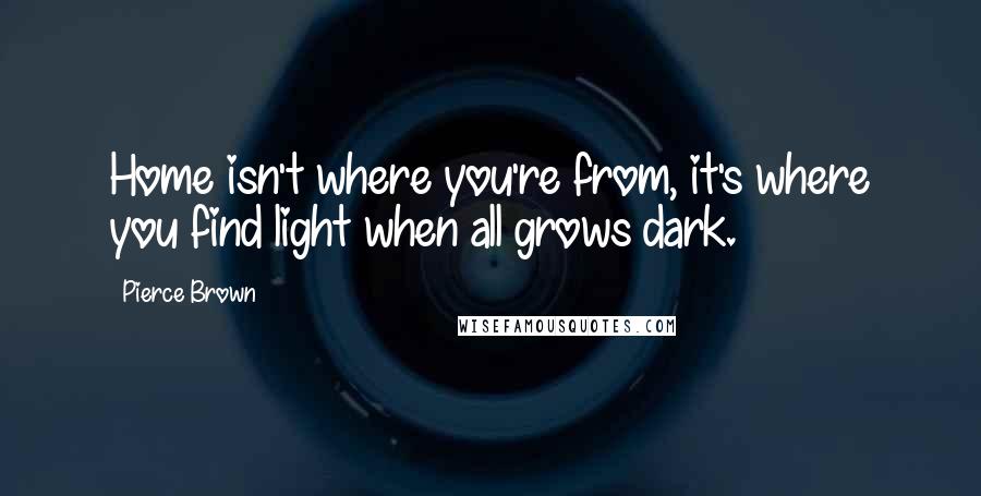 Pierce Brown Quotes: Home isn't where you're from, it's where you find light when all grows dark.