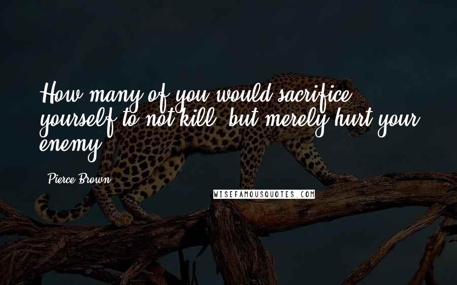 Pierce Brown Quotes: How many of you would sacrifice yourself to not kill, but merely hurt your enemy?