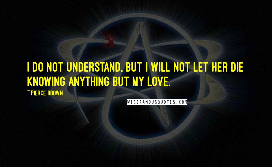 Pierce Brown Quotes: I do not understand, but I will not let her die knowing anything but my love.