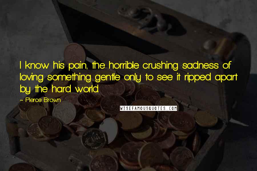 Pierce Brown Quotes: I know his pain, the horrible crushing sadness of loving something gentle only to see it ripped apart by the hard world.