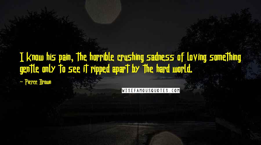 Pierce Brown Quotes: I know his pain, the horrible crushing sadness of loving something gentle only to see it ripped apart by the hard world.