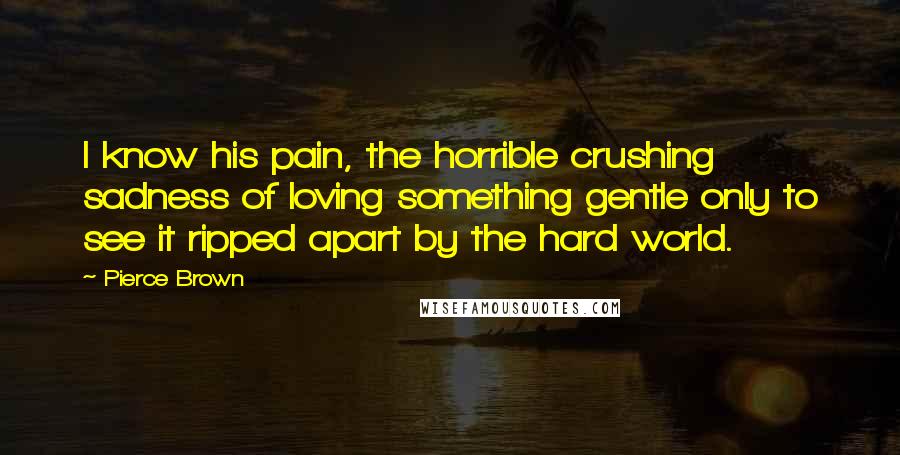 Pierce Brown Quotes: I know his pain, the horrible crushing sadness of loving something gentle only to see it ripped apart by the hard world.